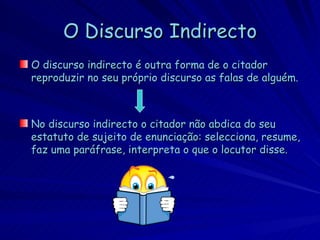 O Discurso Indirecto
O discurso indirecto é outra forma de o citador
reproduzir no seu próprio discurso as falas de alguém.



No discurso indirecto o citador não abdica do seu
estatuto de sujeito de enunciação: selecciona, resume,
faz uma paráfrase, interpreta o que o locutor disse.
 