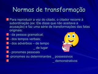 Normas de transformação
Para reproduzir a voz do citado, o citador recorre á
subordinação (ex: Ele disse que não aceitava a
acusação) e faz uma série de transformações das falas
originais:
- da pessoa gramatical;
- dos tempos verbais;
- dos advérbios – de tempo
                _ de lugar
- pronomes pessoais
-pronomes ou determinantes _ possessivos
                              _ demonstrativos
 