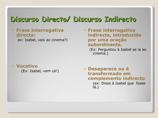 Discurso Directo/ Discurso Indirecto Frase interrogativa directa: ex: Isabel, vais ao cinema?) Vocativo (Ex: Isabel, vem cá!) Frase interrogativa indirecta, introduzida por uma oração subordinante. (Ex: Perguntou à Isabel se ia ao cinema.) Desaparece ou é transformado em complemento indirecto  (ex: Disse à Isabel que  fosse lá.) 