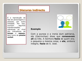 Discurso indirecto É a reprodução da fala de personagens e pessoas, por outra entidade. Por isso, ocorrem algumas transformações, sobretudo ao nível dos indicadores de  tempo  e  espaço , bem como de  pessoa verbal .  Exemplo Com a pureza e a ironia dum patriarca, ele (Garrinchas) disse que  consoavam ali  os três. A Senhora  fazia  de quem era; o pequeno a mesma coisa; e  ele , embora indigno,  fazia  de S. José. 
