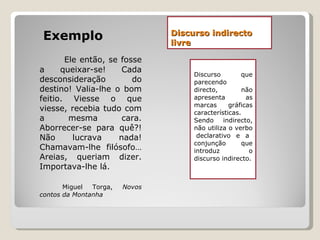 Discurso indirecto livre Exemplo Ele então, se fosse a queixar-se! Cada desconsideração do destino! Valia-lhe o bom feitio. Viesse o que viesse, recebia tudo com a mesma cara. Aborrecer-se para quê?! Não lucrava nada! Chamavam-lhe filósofo… Areias, queriam dizer. Importava-lhe lá. Miguel Torga,  Novos contos da Montanha Discurso que parecendo directo, não apresenta as marcas gráficas características. Sendo indirecto, não utiliza o verbo  declarativo e a conjunção que introduz o discurso indirecto. 