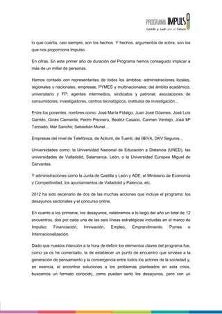 lo que cuenta, casi siempre, son los hechos. Y hechos, argumentos de sobra, son los
que nos proporciona Impulso.

En cifras. En este primer año de duración del Programa hemos conseguido implicar a
más de un millar de personas.

Hemos contado con representantes de todos los ámbitos: administraciones locales,
regionales y nacionales; empresas, PYMES y multinacionales; del ámbito académico,
universitario y FP; agentes intermedios, sindicatos y patronal; asociaciones de
consumidores; investigadores, centros tecnológicos, institutos de investigación...

Entre los ponentes, nombres como: José María Fidalgo, Juan José Güemes, José Luis
Garrido, Ginés Clemente, Pedro Pisonero, Beatriz Casado, Carmen Verdejo, José Mª
Terciado, Mar Sancho; Sebastián Muriel

Empresas del nivel de Telefónica, de Aciturri, de Tuenti, del BBVA, DKV Seguros

Universidades como: la Universidad Nacional de Educación a Distancia (UNED), las
universidades de Valladolid, Salamanca, León, o la Universidad Europea Miguel de
Cervantes.

Y administraciones como la Junta de Castilla y León y ADE, el Ministerio de Economía
y Competitividad, los ayuntamientos de Valladolid y Palencia, etc.

2012 ha sido escenario de dos de las muchas acciones que incluye el programa: los
desayunos sectoriales y el concurso online.

En cuanto a los primeros, los desayunos, celebramos a lo largo del año un total de 12
encuentros, dos por cada una de las seis líneas estratégicas incluidas en el marco de
Impulso:     Financiación,   Innovación,      Empleo,   Emprendimiento,      Pymes   e
Internacionalización.

Dado que nuestra intención a la hora de definir los elementos claves del programa fue,
como ya os he comentado, la de establecer un punto de encuentro que sirviese a la
generación de pensamiento y la convergencia entre todos los actores de la sociedad y,
en esencia, el encontrar soluciones a los problemas planteados en esta crisis,
buscamos un formato conocido, como pueden serlo los desayunos, pero con un
 