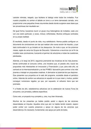 carácter intimista, relajado, que facilitara el diálogo entre todos los invitados. Fue
nuestro propósito no centrar el debate en torno a un tema demasiado cerrado, sino
proporcionar unas pequeñas líneas recurrentes desde donde surgieran esas ideas que
tan provechosas han resultado ser.

De igual forma, buscamos reunir un grupo muy heterogéneo de invitados, cada uno
con una visión particular; a veces, incluso, enfrentadas. Muchos enfoques centrados
en su propia realidad.

El resultado, desde mi punto de vista, muy satisfactorio. Hemos podido configurar un
documento de conclusiones con las que realizar otra nueva acción de Impulso, y que
dará continuidad a lo ya iniciado en los desayunos. Os invito a que, en los próximos
meses, sigáis de cerca los Grupos de Discusión. Volveremos a reunirnos con el fin de
modelar esas conclusiones, buscando el germen de soluciones a todas las cuestiones
planteadas.

Además, a lo largo de 2013, seguimos premiando las iniciativas de los más jóvenes,
dando continuidad al concurso online, una iniciativa que, el pasado año, buscó las
propuestas más interesantes en Innovación y Financiación y que, para este año, se
centrará en la Internacionalización y en las PYMES. Aprovecho para animar a los más
jóvenes a trabajar en propuestas creativas. A demostrar el potencial de que disponen.
Que presenten sus proyectos en la web del programa, accesible desde el periódico
online. Además de centrar sus esfuerzos en aquello en lo que creen y motiva, podrán
conseguir numerosos regalos; ya que, por supuesto, el esfuerzo tiene que ser
premiado.

Y a finales de año, redoblaremos esfuerzos con la celebración de nuevos Foros de
encuentro, con jornadas y talleres específicos.

Como veis, un proyecto muy completo y, creo, muy bien hilvanado.

Muchos de los presentes ya habéis podido asistir a alguna de las acciones
desarrolladas en Impulso. Aquellos otros que aún no habéis tenido ocasión, espero
poder contar con vuestra presencia y apoyo en alguna de las acciones que
desarrollemos. Es necesario, fundamental, ese apoyo por parte de todos.
 