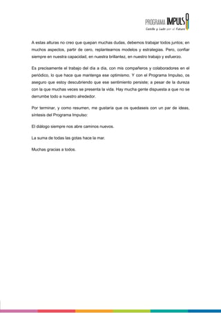 A estas alturas no creo que quepan muchas dudas, debemos trabajar todos juntos; en
muchos aspectos, partir de cero, replantearnos modelos y estrategias. Pero, confiar
siempre en nuestra capacidad, en nuestra brillantez, en nuestro trabajo y esfuerzo.

Es precisamente el trabajo del día a día, con mis compañeros y colaboradores en el
periódico, lo que hace que mantenga ese optimismo. Y con el Programa Impulso, os
aseguro que estoy descubriendo que ese sentimiento persiste; a pesar de la dureza
con la que muchas veces se presenta la vida. Hay mucha gente dispuesta a que no se
derrumbe todo a nuestro alrededor.

Por terminar, y como resumen, me gustaría que os quedaseis con un par de ideas,
síntesis del Programa Impulso:

El diálogo siempre nos abre caminos nuevos.

La suma de todas las gotas hace la mar.

Muchas gracias a todos.
 
