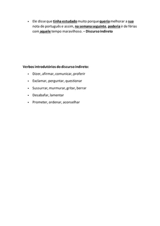 Ele disseque tinha estudado muito porquequeriamelhorar a sua
nota de português e assim, na semanaseguinte, poderiair de férias
com aquele tempo maravilhoso. – Discursoindireto
Verbos introdutórios dodiscursoindireto:
Dizer, afirmar, comunicar, proferir
Exclamar, perguntar, questionar
Sussurrar, murmurar, gritar, berrar
Desabafar, lamentar
Prometer, ordenar, aconselhar