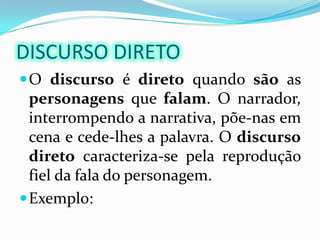 DISCURSO DIRETOO discurso é direto quando são as personagens que falam. O narrador, interrompendo a narrativa, põe-nas em cena e cede-lhes a palavra. O discursodireto caracteriza-se pela reprodução fiel da fala do personagem. Exemplo: