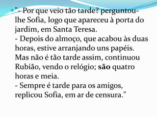 "- Por que veio tão tarde? perguntou-lhe Sofia, logo que apareceu à porta do jardim, em Santa Teresa.- Depois do almoço, que acabou às duas horas, estive arranjando uns papéis. Mas não é tão tarde assim, continuou Rubião, vendo o relógio; são quatro horas e meia.- Sempre é tarde para os amigos, replicou Sofia, em ar de censura."