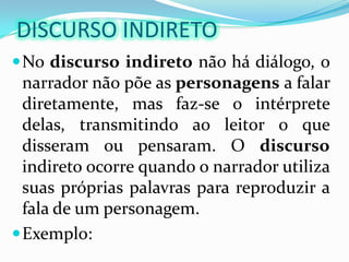 DISCURSO INDIRETONo discursoindireto não há diálogo, o narrador não põe as personagens a falar diretamente, mas faz-se o intérprete delas, transmitindo ao leitor o que disseram ou pensaram. O discurso indireto ocorre quando o narrador utiliza suas próprias palavras para reproduzir a fala de um personagem. Exemplo: