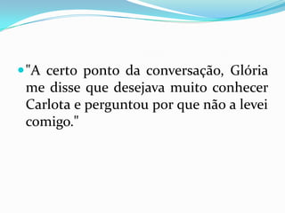 "A certo ponto da conversação, Glória me disse que desejava muito conhecer Carlota e perguntou por que não a levei comigo." 