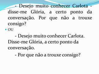 		- Desejo muito conhecer Carlota - disse-me Glória, a certo ponto da conversação. Por que não a trouxe consigo? OU- Desejo muito conhecer Carlota. Disse-me Glória, a certo ponto da conversação.		- Por que não a trouxe consigo?
