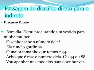 Passagem do discurso direto para o indiretoDiscurso Direto- Bom dia. Estou procurando um vestido para minha mulher.- O senhor sabe o número dela?- Ela é meio gordinha.- O maior tamanho que temos é 44.- Acho que é esse o número dela. Ou 44 ou 88.- Vou apanhar uns modelos para o senhor ver. 