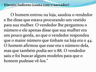 Discuro Indireto (conta com o narrador) 		O homem entrou na loja, saudou o vendedor e lhe disse que estava procurando um vestido para sua mulher. O vendedor lhe perguntou o número e ele apenas disse que sua mulher era um pouco gorda, ao que o vendedor respondeu que o maior número que tinham na loja era o 44. O homem afirmou que esse era o número dela, mas que também podia ser o 88. O vendedor saiu e foi buscar alguns modelos para que o homem pudesse vê-los." 