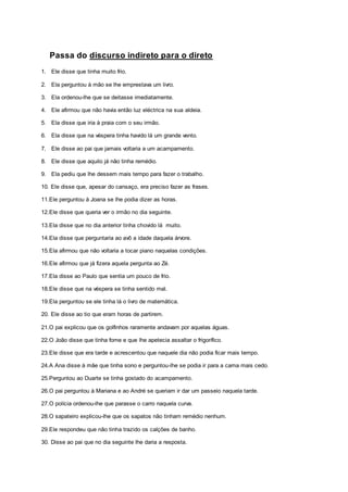 Passa do discurso indireto para o direto
1. Ele disse que tinha muito frio.
2. Ela perguntou à mão se lhe emprestava um livro.
3. Ela ordenou-lhe que se deitasse imediatamente.
4. Ele afirmou que não havia então luz eléctrica na sua aldeia.
5. Ela disse que iria à praia com o seu irmão.
6. Ela disse que na véspera tinha havido lá um grande vento.
7. Ele disse ao pai que jamais voltaria a um acampamento.
8. Ele disse que aquilo já não tinha remédio.
9. Ela pediu que lhe dessem mais tempo para fazer o trabalho.
10. Ele disse que, apesar do cansaço, era preciso fazer as frases.
11.Ele perguntou à Joana se lhe podia dizer as horas.
12.Ele disse que queria ver o irmão no dia seguinte.
13.Ela disse que no dia anterior tinha chovido lá muito.
14.Ela disse que perguntaria ao avô a idade daquela árvore.
15.Ela afirmou que não voltaria a tocar piano naquelas condições.
16.Ele afirmou que já fizera aquela pergunta ao Zé.
17.Ela disse ao Paulo que sentia um pouco de frio.
18.Ele disse que na véspera se tinha sentido mal.
19.Ela perguntou se ele tinha lá o livro de matemática.
20. Ele disse ao tio que eram horas de partirem.
21.O pai explicou que os golfinhos raramente andavam por aquelas águas.
22.O João disse que tinha fome e que lhe apetecia assaltar o frigorífico.
23.Ele disse que era tarde e acrescentou que naquele dia não podia ficar mais tempo.
24.A Ana disse à mãe que tinha sono e perguntou-lhe se podia ir para a cama mais cedo.
25.Perguntou ao Duarte se tinha gostado do acampamento.
26.O pai perguntou à Mariana e ao André se queriam ir dar um passeio naquela tarde.
27.O polícia ordenou-lhe que parasse o carro naquela curva.
28.O sapateiro explicou-lhe que os sapatos não tinham remédio nenhum.
29.Ele respondeu que não tinha trazido os calções de banho.
30. Disse ao pai que no dia seguinte lhe daria a resposta.
 