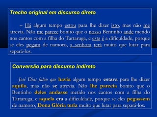 Trecho original em discurso direto

– Há algum tempo estou para lhe dizer isto, mas não me
atrevia. Não me parece bonito que o nosso Bentinho ande metido
nos cantos com a filha do Tartaruga, e esta é a dificuldade, porque
se eles pegam de namoro, a senhora terá muito que lutar para
separá-los.
Conversão para discurso indireto

José Dias falou que havia algum tempo estava para lhe dizer
aquilo, mas não se atrevia. Não lhe parecia bonito que o
Bentinho deles andasse metido nos cantos com a filha do
Tartaruga, e aquela era a dificuldade, porque se eles pegassem
de namoro, Dona Glória teria muito que lutar para separá-los.

 