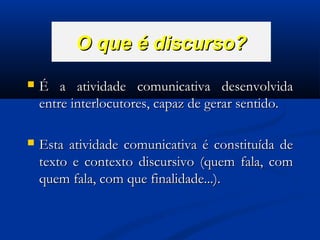O que é discurso?


É a atividade comunicativa desenvolvida
entre interlocutores, capaz de gerar sentido.



Esta atividade comunicativa é constituída de
texto e contexto discursivo (quem fala, com
quem fala, com que finalidade...).

 