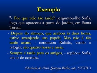 Exemplo
"- Por que veio tão tarde? perguntou-lhe Sofia,
logo que apareceu à porta do jardim, em Santa
Teresa.
- Depois do almoço, que acabou às duas horas,
estive arranjando uns papéis. Mas não é tão
tarde assim, - continuou Rubião, vendo o
relógio; são quatro horas e meia.
- Sempre é tarde para os amigos, - replicou Sofia,
em ar de censura.
(Machado de Assis, Quincas Borba, cap. XXXIV)

 