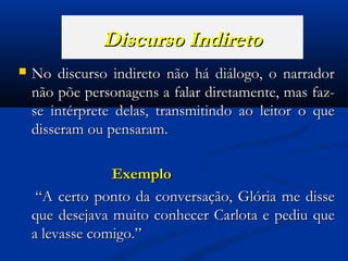 Discurso Indireto


No discurso indireto não há diálogo, o narrador
não põe personagens a falar diretamente, mas fazse intérprete delas, transmitindo ao leitor o que
disseram ou pensaram.
Exemplo
“A certo ponto da conversação, Glória me disse
que desejava muito conhecer Carlota e pediu que
a levasse comigo.”

 
