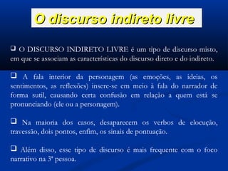 O discurso indireto livre
O DISCURSO INDIRETO LIVRE é um tipo de discurso misto,
em que se associam as características do discurso direto e do indireto.


 A fala interior da personagem (as emoções, as ideias, os
sentimentos, as reflexões) insere-se em meio à fala do narrador de
forma sutil, causando certa confusão em relação a quem está se
pronunciando (ele ou a personagem).
 Na maioria dos casos, desaparecem os verbos de elocução,
travessão, dois pontos, enfim, os sinais de pontuação.
 Além disso, esse tipo de discurso é mais frequente com o foco
narrativo na 3ª pessoa.

 