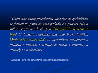 “Como nas noites precedentes, uma fila de agricultores
se formou na porta de uma padaria e o padeiro saiu a
informar que não havia pão. Por quê? Onde estava o
pão? O padeiro respondeu que não havia farinha.
Onde então estava ela? Os agricultores invadiram a
padaria e levaram o estoque de roscas e biscoitos, a
manteiga e o chocolate.”
(Garcia de Paiva. Os agricultores arrancam paralelepípedos.)

 