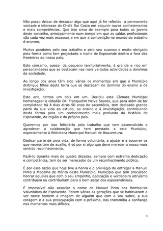 Não posso deixar de destacar algo que aqui já foi referido: a permanente
vontade e interesse do Chefe Rui Costa em adquirir novos conhecimentos
e mais competências. Que isto sirva de exemplo para todos os jovens
deste concelho, principalmente num tempo em que as saídas profissionais
são cada vez mais escassas e em que a competição no mundo do trabalho
é enorme.

Muitos parabéns pelo seu trabalho e pelo seu sucesso e muito obrigado
pela forma como tem projectado o nome de Esposende dentro e fora das
fronteiras do nosso país.

Este concelho, apesar de pequeno territorialmente, é grande e rico em
personalidades que se destacam nas mais variadas actividades e domínios
da sociedade.

Ao longo dos anos têm sido vários os momentos em que o Município
distingue filhos desta terra que se destacam no domínio do ensino e da
investigação.

Este ano, temos um dois em um. Decidiu esta Câmara Municipal
homenagear o cidadão Dr. Franquelim Neiva Soares, que para além de ter
completado há 4 dias atrás 50 anos de sacerdócio, tem dedicado grande
parte da sua vida ao estudo, ao ensino e à investigação, contribuindo
desta forma para um conhecimento mais profundo da História de
Esposende, da região e do próprio país.

Queremos por isso felicitá-lo pelo trabalho que tem desenvolvido e
agradecer a colaboração que tem prestado a este Município,
especialmente à Biblioteca Municipal Manuel de Boaventura.

Dedicar parte de uma vida, de forma voluntária, a ajudar e a socorrer os
que necessitam de auxílio, é só por si algo que deve merecer o nosso mais
sentido reconhecimento.

Fazê-lo durante mais de quatro décadas, sempre com extrema dedicação
e competência, tem de ser merecedor de um reconhecimento público.

É por essa razão que hoje tive a honra e o privilégio de entregar a Manuel
Pinto a Medalha de Mérito deste Município, Município que tem procurado
honrar aqueles que com o seu empenho, dedicação e verdadeiro altruísmo
contribuem ou contribuíram para o bem-estar dos esposendenses.

É impossível não associar o nome de Manuel Pinto aos Bombeiros
Voluntários de Esposende. Foram várias as gerações que se habituaram a
ver neste homem a imagem de alguém que com o seu saber, a sua
coragem e a sua preocupação com o próximo, nos transmitia a confiança
nos momentos mais difíceis.


                                                                         4
 