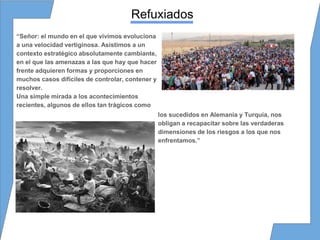 Refuxiados
“Señor: el mundo en el que vivimos evoluciona
a una velocidad vertiginosa. Asistimos a un
contexto estratégico absolutamente cambiante,
en el que las amenazas a las que hay que hacer
frente adquieren formas y proporciones en
muchos casos difíciles de controlar, contener y
resolver.
Una simple mirada a los acontecimientos
recientes, algunos de ellos tan trágicos como
los sucedidos en Alemania y Turquía, nos
obligan a recapacitar sobre las verdaderas
dimensiones de los riesgos a los que nos
enfrentamos.”
 