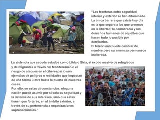 “Las fronteras entre seguridad
interior y exterior se han difuminado.
La única barrera que existe hoy día
es la que separa a los que creemos
en la libertad, la democracia y los
derechos humanos de aquellos que
hacen todo lo posible por
derribarlos.
El terrorismo puede cambiar de
nombre pero su amenaza permanece
inalterada.
y de migrantes a través del Mediterráneo o el
riesgo de ataques en el ciberespacio son
ejemplos de peligros o realidades que impactan
de una forma u otra hasta la puerta de nuestras
casas.
Por ello, en estas circunstancias, ninguna
nación puede asumir por sí sola su seguridad y
la defensa de sus intereses, sino que éstas
tienen que forjarse, en el ámbito exterior, a
través de su pertenencia a organizaciones
supranacionales.”
La violencia que sacude estados como Libia o Siria, el éxodo masivo de refugiados
 