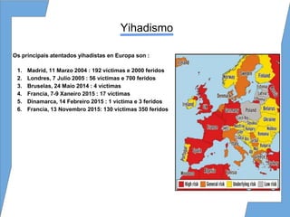 Yihadismo
Os principais atentados yihadistas en Europa son :
1. Madrid, 11 Marzo 2004 : 192 víctimas e 2000 feridos
2. Londres, 7 Julio 2005 : 56 víctimas e 700 feridos
3. Bruselas, 24 Maio 2014 : 4 víctimas
4. Francia, 7-9 Xaneiro 2015 : 17 víctimas
5. Dinamarca, 14 Febreiro 2015 : 1 víctima e 3 feridos
6. Francia, 13 Novembro 2015: 130 víctimas 350 feridos
 
