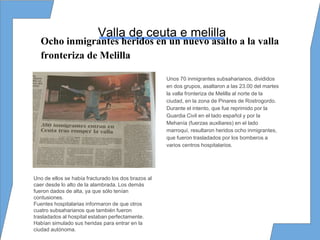 Valla de ceuta e melilla
Unos 70 inmigrantes subsaharianos, divididos
en dos grupos, asaltaron a las 23.00 del martes
la valla fronteriza de Melilla al norte de la
ciudad, en la zona de Pinares de Rostrogordo.
Durante el intento, que fue reprimido por la
Guardia Civil en el lado español y por la
Mehanía (fuerzas auxiliares) en el lado
marroquí, resultaron heridos ocho inmigrantes,
que fueron trasladados por los bomberos a
varios centros hospitalarios.
Uno de ellos se había fracturado los dos brazos al
caer desde lo alto de la alambrada. Los demás
fueron dados de alta, ya que sólo tenían
contusiones.
Fuentes hospitalarias informaron de que otros
cuatro subsaharianos que también fueron
trasladados al hospital estaban perfectamente.
Habían simulado sus heridas para entrar en la
ciudad autónoma.
Ocho inmigrantes heridos en un nuevo asalto a la valla
fronteriza de Melilla
 