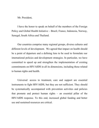 Mr. President,


     I have the honor to speak on behalf of the members of the Foreign
Policy and Global Health Initiative – Brazil, France, Indonesia, Norway,
Senegal, South Africa and Thailand.


     Our countries comprise many regional groups, diverse cultures and
different levels of development. We agreed that impact on health should
be a point of departure and a defining lens to be used to formulate our
international policies and development strategies. In particular, we have
committed to speed up and strengthen the implementation of existing
commitments on HIV/AIDS in all its dimensions, including those related
to human rights and health.


     Universal access to treatment, care and support are essential
instruments to fight HIV/AIDS, but they are not sufficient. They should
be systematically accompanied with prevention activities and policies
that promote and protect human rights – an essential pillar of the
HIV/AIDS response. To this end, increased global funding and better
use and sustained resources are critical.
 