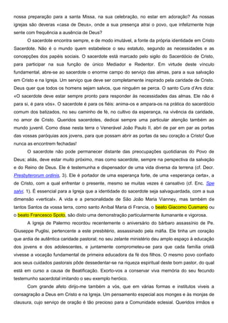 nossa preparação para a santa Missa, na sua celebração, no estar em adoração? As nossas
igrejas são deveras «casa de Deus», onde a sua presença atrai o povo, que infelizmente hoje
sente com frequência a ausência de Deus?
      O sacerdote encontra sempre, e de modo imutável, a fonte da própria identidade em Cristo
Sacerdote. Não é o mundo quem estabelece o seu estatuto, segundo as necessidades e as
concepções dos papéis sociais. O sacerdote está marcado pelo sigilo do Sacerdócio de Cristo,
para participar na sua função de único Mediador e Redentor. Em virtude deste vínculo
fundamental, abre-se ao sacerdote o enorme campo do serviço das almas, para a sua salvação
em Cristo e na Igreja. Um serviço que deve ser completamente inspirado pela caridade de Cristo.
Deus quer que todos os homens sejam salvos, que ninguém se perca. O santo Cura d’Ars dizia:
«O sacerdote deve estar sempre pronto para responder às necessidades das almas. Ele não é
para si, é para vós». O sacerdote é para os fiéis: anima-os e ampara-os na prática do sacerdócio
comum dos batizados, no seu caminho de fé, no cultivo da esperança, na vivência da caridade,
no amor de Cristo. Queridos sacerdotes, dedicai sempre uma particular atenção também ao
mundo juvenil. Como disse nesta terra o Venerável João Paulo II, abri de par em par as portas
das vossas paróquias aos jovens, para que possam abrir as portas da seu coração a Cristo! Que
nunca as encontrem fechadas!
      O sacerdote não pode permanecer distante das preocupações quotidianas do Povo de
Deus; aliás, deve estar muito próximo, mas como sacerdote, sempre na perspectiva da salvação
e do Reino de Deus. Ele é testemunha e dispensador de uma vida diversa da terrena (cf. Decr.
Presbyterorum ordinis, 3). Ele é portador de uma esperança forte, de uma «esperança certa», a
de Cristo, com a qual enfrentar o presente, mesmo se muitas vezes é cansativo (cf. Enc. Spe
salvi, 1). É essencial para a Igreja que a identidade do sacerdote seja salvaguardada, com a sua
dimensão «vertical». A vida e a personalidade de São João Maria Vianney, mas também de
tantos Santos da vossa terra, como santo Aníbal Maria di Francia, o beato Giacomo Cusmano ou
o beato Francesco Spoto, são disto uma demonstração particularmente ilumanante e vigorosa.
      A Igreja de Palermo recordou recentemente o aniversário do bárbaro assassínio de Pe.
Giuseppe Puglisi, pertencente a este presbitério, assassinado pela máfia. Ele tinha um coração
que ardia de autêntica caridade pastoral; no seu zelante ministério deu amplo espaço à educação
dos jovens e dos adolescentes, e juntamente comprometeu-se para que cada família cristã
vivesse a vocação fundamental de primeira educadora da fé dos filhos. O mesmo povo confiado
aos seus cuidados pastorais pôde dessedentar-se na riqueza espiritual deste bom pastor, do qual
está em curso a causa de Beatificação. Exorto-vos a conservar viva memória do seu fecundo
testemunho sacerdotal imitando o seu exemplo heróico.
      Com grande afeto dirijo-me também a vós, que em várias formas e institutos viveis a
consagração a Deus em Cristo e na Igreja. Um pensamento especial aos monges e às monjas de
clausura, cujo serviço de oração é tão precioso para a Comunidade eclesial. Queridos irmãos e
 