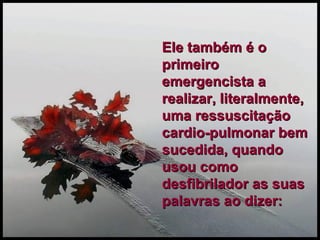 Ele também é o primeiro emergencista a realizar, literalmente, uma ressuscitação cardio-pulmonar bem sucedida, quando usou como desfibrilador as suas palavras ao dizer: 
