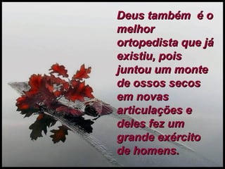 Deus também  é o melhor ortopedista que já existiu, pois juntou um monte de ossos secos em novas articulações e deles fez um grande exército de homens.   