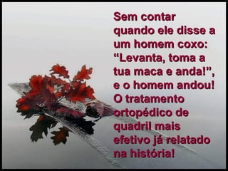 Sem contar quando ele disse a um homem coxo: “Levanta, toma a tua maca e anda!”, e o homem andou!  O tratamento ortopédico de quadril mais efetivo já relatado na história! 