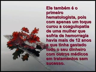 Ele também é o primeiro hematologista, pois com apenas um toque curou a coagulopatia de uma mulher que sofria de hemorragia havia mais de 12 anos e que tinha gastado todo o seu dinheiro com outros médicos em tratamentos sem sucesso. 