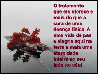O tratamento que ele oferece é mais do que a cura de uma doença física, é uma vida de paz e alegria aqui na terra e mais uma eternidade inteira ao seu lado no céu! 