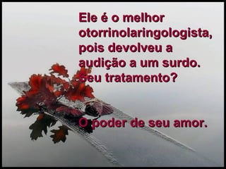 Ele é o melhor otorrinolaringologista, pois devolveu a audição a um surdo.  Seu tratamento?  O poder de seu amor. 