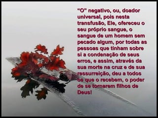 “ O” negativo, ou, doador universal, pois nesta transfusão, Ele, ofereceu o seu próprio sangue, o sangue de um homem sem pecado algum, por todas as pessoas que tinham sobre si a condenação de seus erros, e assim, através da sua morte na cruz e de sua ressurreição, deu a todos os que o recebem, o poder de se tornarem filhos de Deus! 