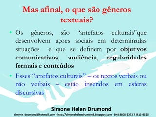 Mas afinal, o que são gêneros
                 textuais?
• Os gêneros, são “artefatos culturais”que
  desenvolvem ações sociais em determinadas
  situações e que se definem por objetivos
  comunicativos, audiência, regularidades
  formais e conteúdos
• Esses “artefatos culturais” – os textos verbais ou
  não verbais – estão inseridos em esferas
  discursivas

                           Simone Helen Drumond
 simone_drumond@hotmail.com - http://simonehelendrumond.blogspot.com - (92) 8808-2372 / 8813-9525
 