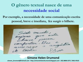 O gênero textual nasce de uma
             necessidade social
Por exemplo, a necessidade de uma comunicação escrita
      pessoal, breve e imediata, fez surgir o bilhete.




                             Simone Helen Drumond
   simone_drumond@hotmail.com - http://simonehelendrumond.blogspot.com - (92) 8808-2372 / 8813-9525
 