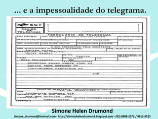 ... e a impessoalidade do telegrama.




                          Simone Helen Drumond
simone_drumond@hotmail.com - http://simonehelendrumond.blogspot.com - (92) 8808-2372 / 8813-9525
 