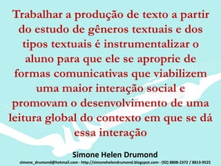 Trabalhar a produção de texto a partir
  do estudo de gêneros textuais e dos
   tipos textuais é instrumentalizar o
    aluno para que ele se aproprie de
 formas comunicativas que viabilizem
      uma maior interação social e
 promovam o desenvolvimento de uma
leitura global do contexto em que se dá
              essa interação
                            Simone Helen Drumond
  simone_drumond@hotmail.com - http://simonehelendrumond.blogspot.com - (92) 8808-2372 / 8813-9525
 