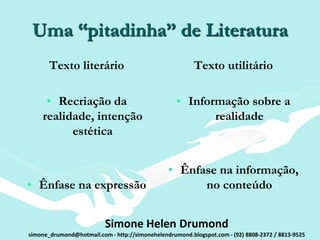Uma “pitadinha” de Literatura
       Texto literário                                   Texto utilitário

     • Recriação da                                • Informação sobre a
    realidade, intenção                                   realidade
          estética


                                                • Ênfase na informação,
• Ênfase na expressão                                 no conteúdo


                          Simone Helen Drumond
simone_drumond@hotmail.com - http://simonehelendrumond.blogspot.com - (92) 8808-2372 / 8813-9525
 