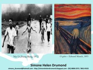 Nic Ut,Trang Bang, 1972                                O grito – Edward Munch, 1893


                          Simone Helen Drumond
simone_drumond@hotmail.com - http://simonehelendrumond.blogspot.com - (92) 8808-2372 / 8813-9525
 