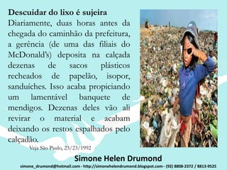 Descuidar do lixo é sujeira
Diariamente, duas horas antes da
chegada do caminhão da prefeitura,
a gerência (de uma das filiais do
McDonald’s) deposita na calçada
dezenas de        sacos plásticos
recheados de papelão, isopor,
sanduíches. Isso acaba propiciando
um lamentável banquete de
mendigos. Dezenas deles vão ali
revirar o material e acabam
deixando os restos espalhados pelo
calçadão.
       Veja São Paulo, 23/23/1992

                             Simone Helen Drumond
   simone_drumond@hotmail.com - http://simonehelendrumond.blogspot.com - (92) 8808-2372 / 8813-9525
 