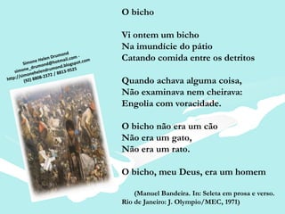 O bicho

Vi ontem um bicho
Na imundície do pátio
Catando comida entre os detritos

Quando achava alguma coisa,
Não examinava nem cheirava:
Engolia com voracidade.

O bicho não era um cão
Não era um gato,
Não era um rato.

O bicho, meu Deus, era um homem

    (Manuel Bandeira. In: Seleta em prosa e verso.
Rio de Janeiro: J. Olympio/MEC, 1971)
 
