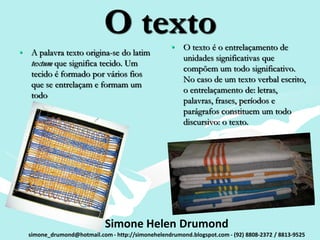 O texto                • O texto é o entrelaçamento de
• A palavra texto origina-se do latim
                                                     unidades significativas que
  textum que significa tecido. Um
                                                     compõem um todo significativo.
  tecido é formado por vários fios
                                                     No caso de um texto verbal escrito,
  que se entrelaçam e formam um
                                                     o entrelaçamento de: letras,
  todo
                                                     palavras, frases, períodos e
                                                     parágrafos constituem um todo
                                                     discursivo: o texto.




                            Simone Helen Drumond
  simone_drumond@hotmail.com - http://simonehelendrumond.blogspot.com - (92) 8808-2372 / 8813-9525
 