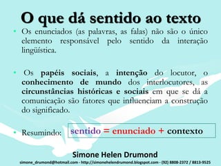 O que dá sentido ao texto
• Os enunciados (as palavras, as falas) não são o único
  elemento responsável pelo sentido da interação
  lingüística.

• Os papéis sociais, a intenção do locutor, o
  conhecimento de mundo dos interlocutores, as
  circunstâncias históricas e sociais em que se dá a
  comunicação são fatores que influenciam a construção
  do significado.

• Resumindo:              sentido = enunciado + contexto

                           Simone Helen Drumond
 simone_drumond@hotmail.com - http://simonehelendrumond.blogspot.com - (92) 8808-2372 / 8813-9525
 