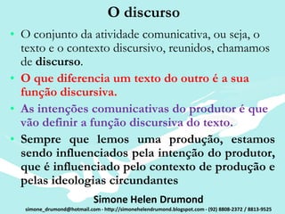 O discurso
• O conjunto da atividade comunicativa, ou seja, o
  texto e o contexto discursivo, reunidos, chamamos
  de discurso.
• O que diferencia um texto do outro é a sua
  função discursiva.
• As intenções comunicativas do produtor é que
  vão definir a função discursiva do texto.
• Sempre que lemos uma produção, estamos
  sendo influenciados pela intenção do produtor,
  que é influenciado pelo contexto de produção e
  pelas ideologias circundantes
                            Simone Helen Drumond
  simone_drumond@hotmail.com - http://simonehelendrumond.blogspot.com - (92) 8808-2372 / 8813-9525
 
