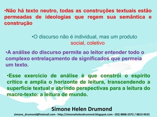 •Não há texto neutro, todas as construções textuais estão
permeadas de ideologias que regem sua semântica e
construção

               •O discurso não é individual, mas um produto
                               social, coletivo
•A análise do discurso permite ao leitor entender todo o
complexo entrelaçamento de significados que permeia
um texto.

 •Esse exercício de análise é que constrói o espírito
 crítico e amplia o horizonte de leitura, transcendendo a
 superfície textual e abrindo perspectivas para a leitura do
 macro-texto: a leitura de mundo.

                             Simone Helen Drumond
   simone_drumond@hotmail.com - http://simonehelendrumond.blogspot.com - (92) 8808-2372 / 8813-9525
 