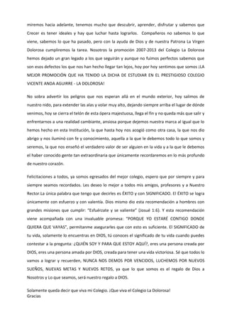 miremos hacia adelante, tenemos mucho que descubrir, aprender, disfrutar y sabemos que
Crecer es tener ideales y hay que luchar hasta lograrlos. Compañeros no sabemos lo que
viene, sabemos lo que ha pasado, pero con la ayuda de Dios y de nuestra Patrona La Virgen
Dolorosa cumpliremos la tarea. Nosotros la promoción 2007-2013 del Colegio La Dolorosa
hemos dejado un gran legado a los que seguirán y aunque no fuimos perfectos sabemos que
son esos defectos los que nos han hecho llegar tan lejos, hoy por hoy sentimos que somos ¡LA
MEJOR PROMOCIÓN QUE HA TENIDO LA DICHA DE ESTUDIAR EN EL PRESTIGIOSO COLEGIO
VICENTE ANDA AGUIRRE - LA DOLOROSA!
No sobra advertir los peligros que nos esperan allá en el mundo exterior, hoy salimos de
nuestro nido, para extender las alas y volar muy alto, dejando siempre arriba el lugar de dónde
venimos, hoy se cierra el telón de esta ópera majestuosa, llega el fin y no queda más que salir y
enfrentarnos a una realidad cambiante, ansiosa porque dejemos nuestra marca al igual que lo
hemos hecho en esta Institución, la que hasta hoy nos acogió como otra casa, la que nos dio
abrigo y nos iluminó con fe y conocimiento, aquella a la que le debemos todo lo que somos y
seremos, la que nos enseñó el verdadero valor de ser alguien en la vida y a la que le debemos
el haber conocido gente tan extraordinaria que únicamente recordaremos en lo más profundo
de nuestro corazón.
Felicitaciones a todos, ya somos egresados del mejor colegio, espero que por siempre y para
siempre seamos recordados. Les deseo lo mejor a todos mis amigos, profesores y a Nuestro
Rector.La única palabra que tengo que decirles es ÉXITO y con SIGNIFICADO. El ÉXITO se logra
únicamente con esfuerzo y con valentía. Dios mismo dio esta recomendación a hombres con
grandes misiones que cumplir: “Esfuérzate y se valiente” (Josué 1:6). Y esta recomendación
viene acompañada con una invaluable promesa: “PORQUE YO ESTARÉ CONTIGO DONDE
QUIERA QUE VAYAS”, permítanme asegurarles que con esto es suficiente. El SIGNIFICADO de
tu vida, solamente lo encuentras en DIOS, tú conoces el significado de tu vida cuando puedes
contestar a la pregunta: ¿QUIÉN SOY Y PARA QUE ESTOY AQUÍ?, eres una persona creada por
DIOS, eres una persona amada por DIOS, creada para tener una vida victoriosa. Sé que todos lo
vamos a lograr y recuerden, NUNCA NOS DEMOS POR VENCIDOS, LUCHEMOS POR NUEVOS
SUEÑOS, NUEVAS METAS Y NUEVOS RETOS, ya que lo que somos es el regalo de Dios a
Nosotros y Lo que seamos, será nuestro regalo a DIOS.
Solamente queda decir que viva mi Colegio. ¡Que viva el Colegio La Dolorosa!
Gracias

 